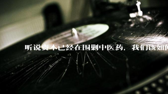 听说资本已经在围剿中医药，我们该如何应对？